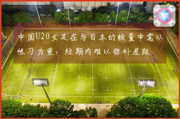 中国U20女足在与日本的较量中需以练习为重，短期内难以弥补差距