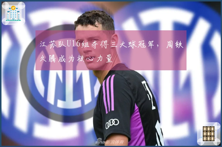 江苏队U16组夺得三大球冠军，周铁久腾成为核心力量