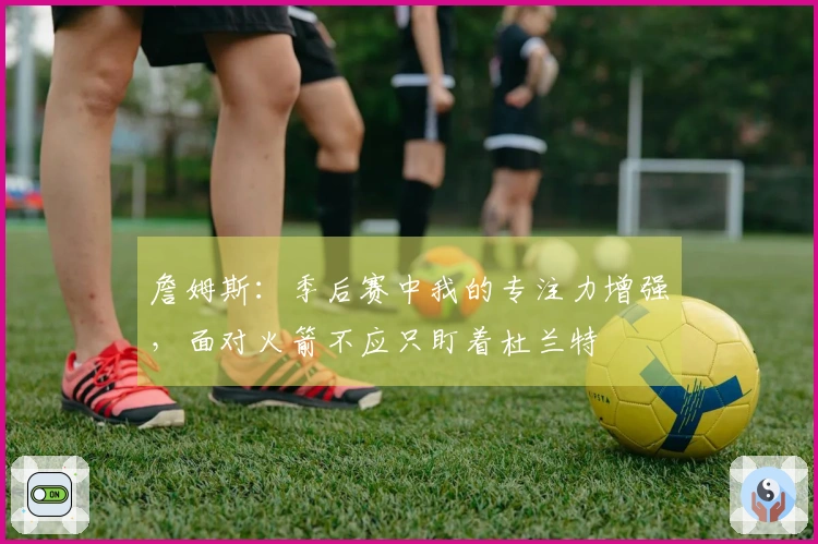 詹姆斯：季后赛中我的专注力增强，面对火箭不应只盯着杜兰特