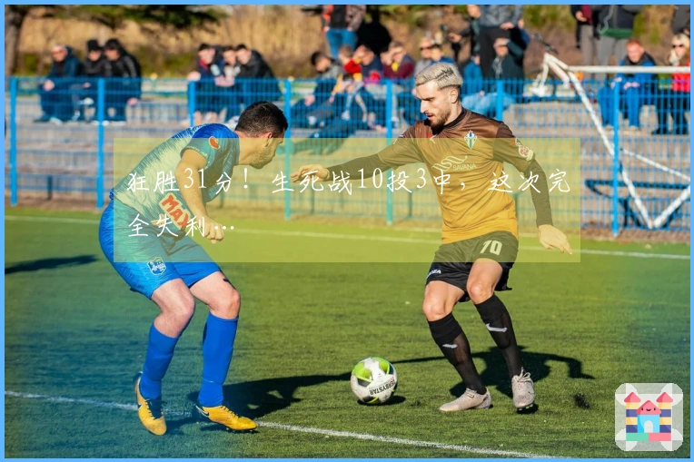 狂胜31分！生死战10投3中，这次完全失利…