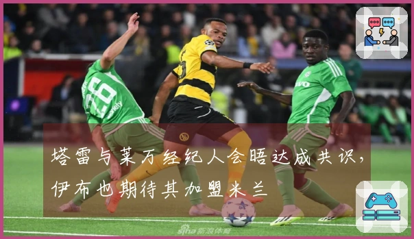 塔雷与莱万经纪人会晤达成共识，伊布也期待其加盟米兰