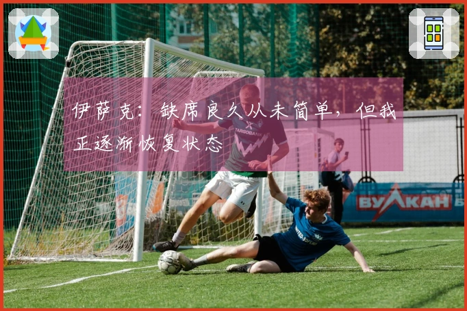 伊萨克：缺席良久从未简单，但我正逐渐恢复状态