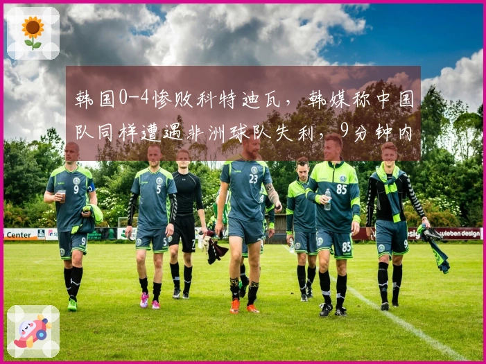 韩国0-4惨败科特迪瓦，韩媒称中国队同样遭遇非洲球队失利，9分钟内丢2球