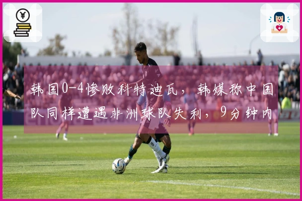 韩国0-4惨败科特迪瓦，韩媒称中国队同样遭遇非洲球队失利，9分钟内丢2球