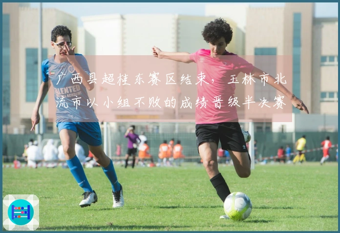 广西县超桂东赛区结束，玉林市北流市以小组不败的成绩晋级半决赛