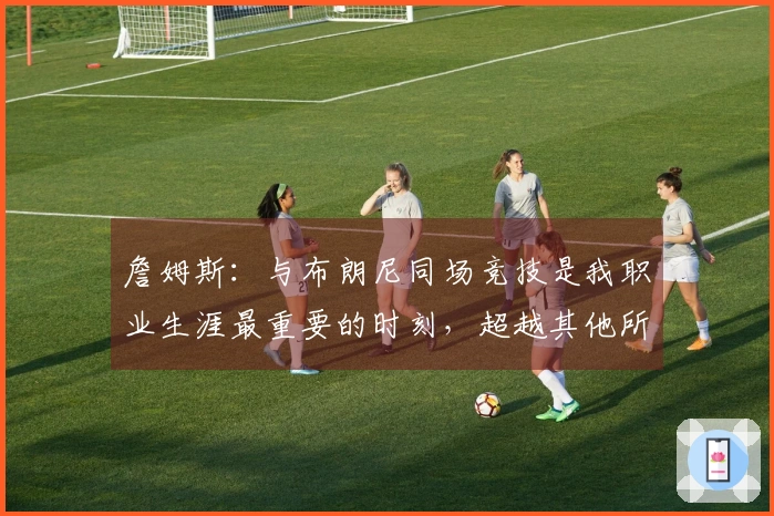 詹姆斯：与布朗尼同场竞技是我职业生涯最重要的时刻，超越其他所有成就