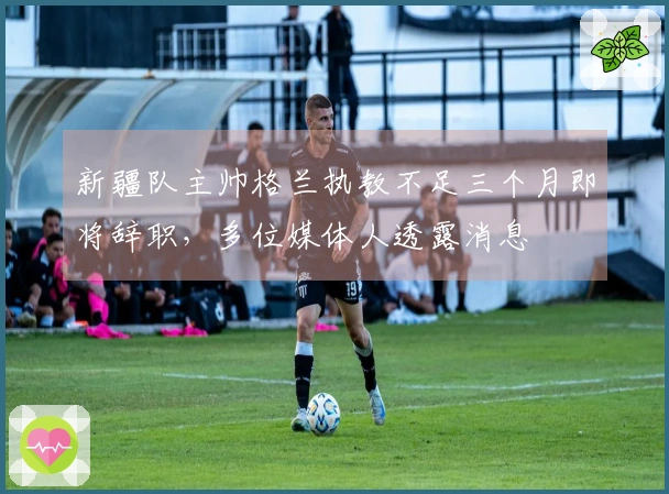 新疆队主帅格兰执教不足三个月即将辞职，多位媒体人透露消息