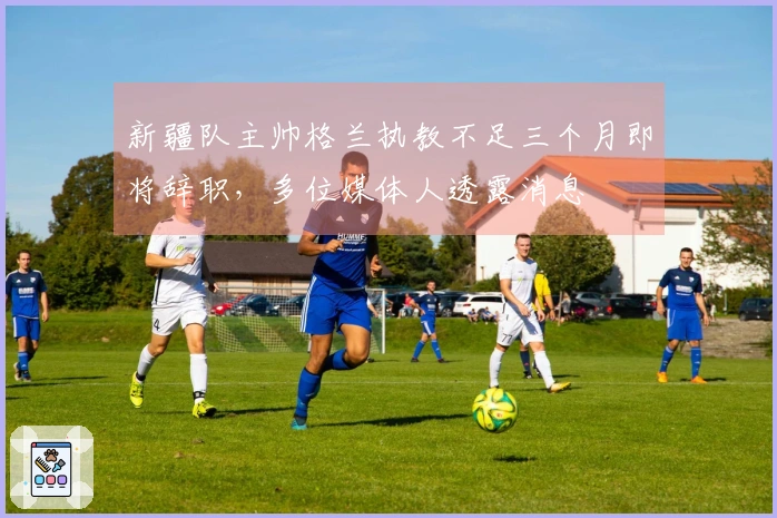 新疆队主帅格兰执教不足三个月即将辞职，多位媒体人透露消息