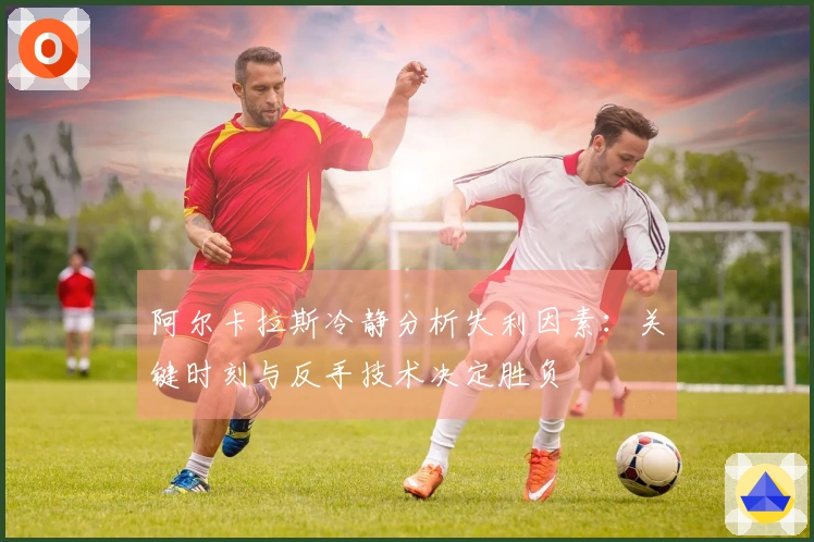阿尔卡拉斯冷静分析失利因素：关键时刻与反手技术决定胜负