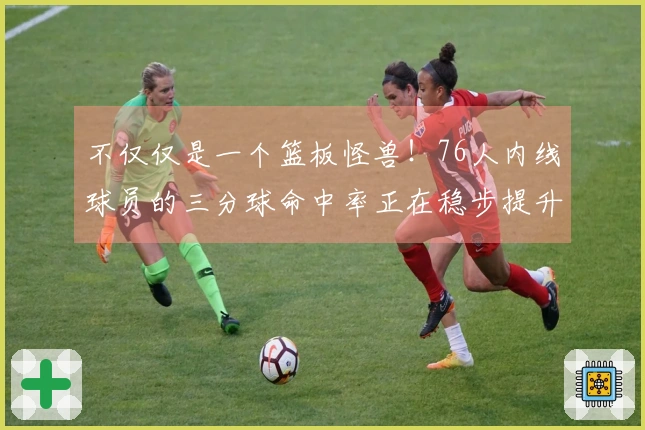 不仅仅是一个篮板怪兽！76人内线球员的三分球命中率正在稳步提升