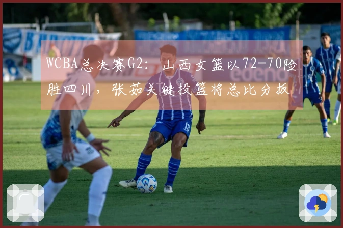 WCBA总决赛G2：山西女篮以72-70险胜四川，张茹关键投篮将总比分扳平至1：1
